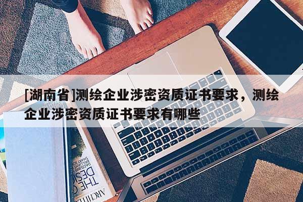 [湖南省]測繪企業(yè)涉密資質(zhì)證書要求，測繪企業(yè)涉密資質(zhì)證書要求有哪些
