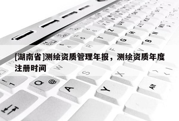 [湖南省]測繪資質(zhì)管理年報，測繪資質(zhì)年度注冊時間