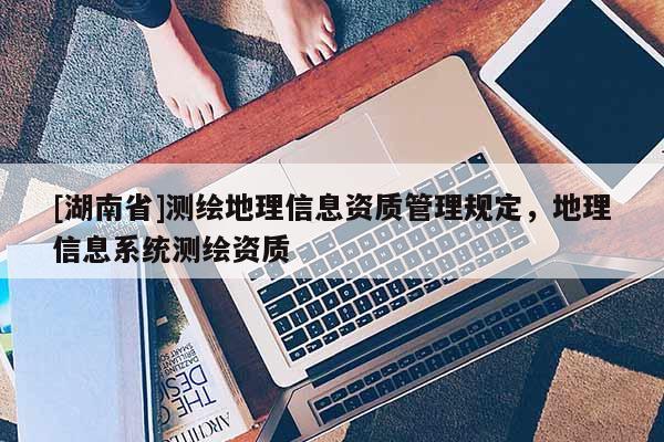 [湖南省]測繪地理信息資質(zhì)管理規(guī)定，地理信息系統(tǒng)測繪資質(zhì)