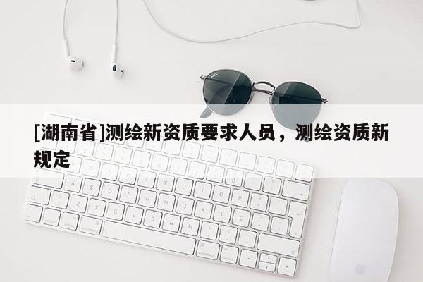 [湖南省]測(cè)繪新資質(zhì)要求人員，測(cè)繪資質(zhì)新規(guī)定