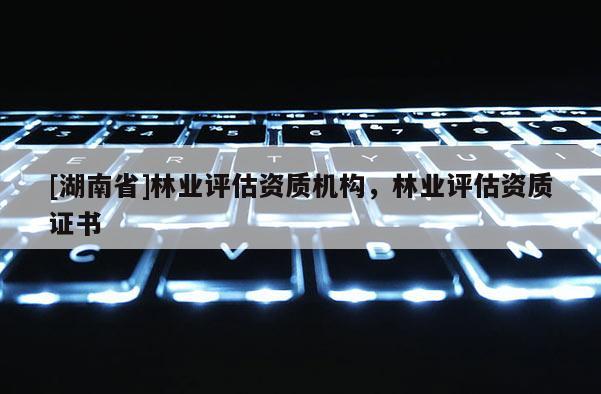 [湖南省]林業(yè)評(píng)估資質(zhì)機(jī)構(gòu)，林業(yè)評(píng)估資質(zhì)證書