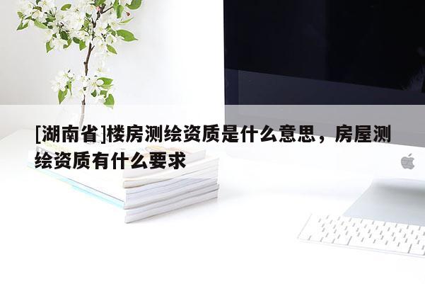 [湖南省]樓房測繪資質(zhì)是什么意思，房屋測繪資質(zhì)有什么要求