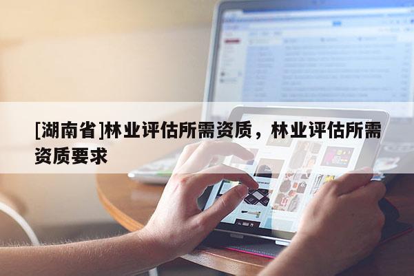 [湖南省]林業(yè)評(píng)估所需資質(zhì)，林業(yè)評(píng)估所需資質(zhì)要求