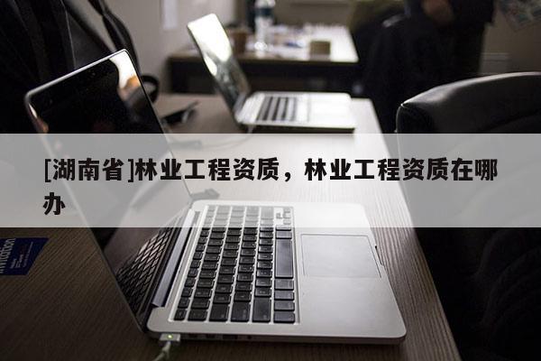 [湖南省]林業(yè)工程資質(zhì)，林業(yè)工程資質(zhì)在哪辦