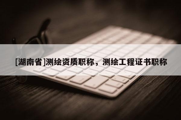 [湖南省]測繪資質(zhì)職稱，測繪工程證書職稱