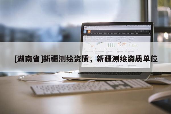 [湖南省]新疆測繪資質，新疆測繪資質單位