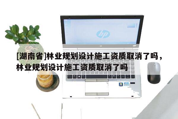 [湖南省]林業(yè)規(guī)劃設(shè)計施工資質(zhì)取消了嗎，林業(yè)規(guī)劃設(shè)計施工資質(zhì)取消了嗎
