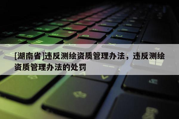 [湖南省]違反測(cè)繪資質(zhì)管理辦法，違反測(cè)繪資質(zhì)管理辦法的處罰