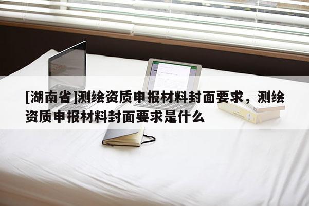 [湖南省]測(cè)繪資質(zhì)申報(bào)材料封面要求，測(cè)繪資質(zhì)申報(bào)材料封面要求是什么