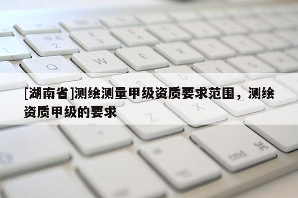 [湖南省]測(cè)繪測(cè)量甲級(jí)資質(zhì)要求范圍，測(cè)繪資質(zhì)甲級(jí)的要求