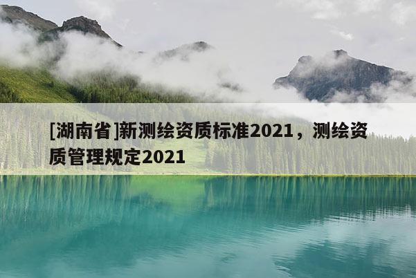 [湖南省]新測繪資質(zhì)標(biāo)準(zhǔn)2021，測繪資質(zhì)管理規(guī)定2021