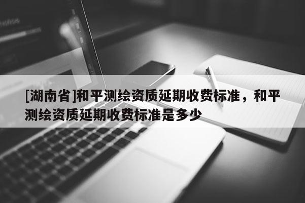 [湖南省]和平測(cè)繪資質(zhì)延期收費(fèi)標(biāo)準(zhǔn)，和平測(cè)繪資質(zhì)延期收費(fèi)標(biāo)準(zhǔn)是多少
