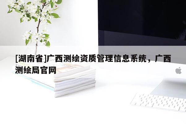 [湖南省]廣西測(cè)繪資質(zhì)管理信息系統(tǒng)，廣西測(cè)繪局官網(wǎng)