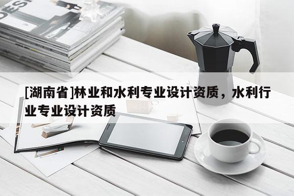 [湖南省]林業(yè)和水利專業(yè)設計資質(zhì)，水利行業(yè)專業(yè)設計資質(zhì)