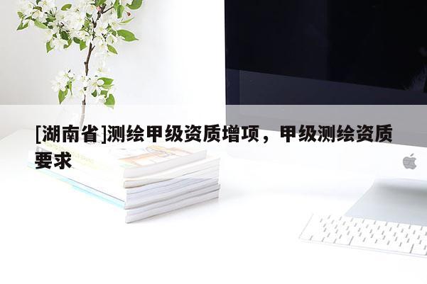 [湖南省]測繪甲級資質(zhì)增項(xiàng)，甲級測繪資質(zhì)要求