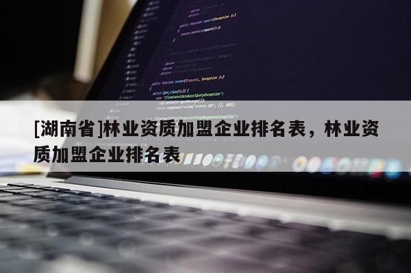 [湖南省]林業(yè)資質(zhì)加盟企業(yè)排名表，林業(yè)資質(zhì)加盟企業(yè)排名表