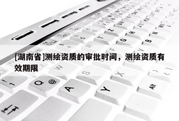 [湖南省]測繪資質(zhì)的審批時間，測繪資質(zhì)有效期限