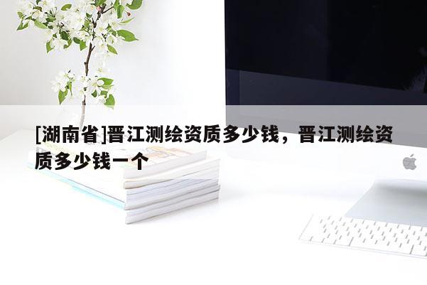 [湖南省]晉江測繪資質(zhì)多少錢，晉江測繪資質(zhì)多少錢一個