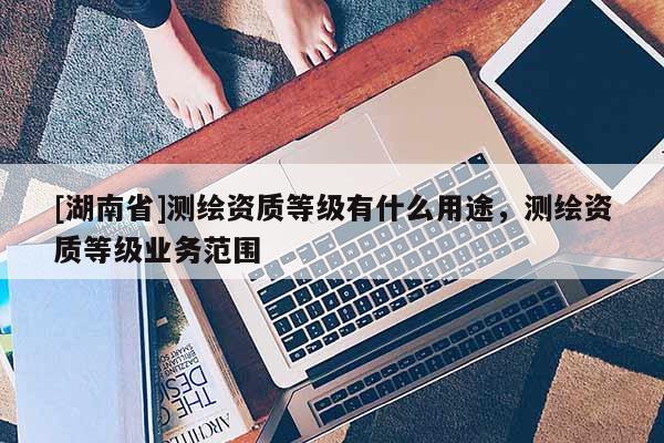 [湖南省]測繪資質(zhì)等級有什么用途，測繪資質(zhì)等級業(yè)務(wù)范圍