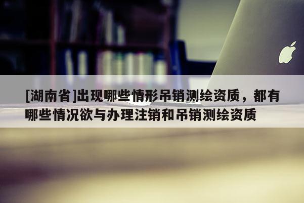 [湖南省]出現(xiàn)哪些情形吊銷測繪資質(zhì)，都有哪些情況欲與辦理注銷和吊銷測繪資質(zhì)