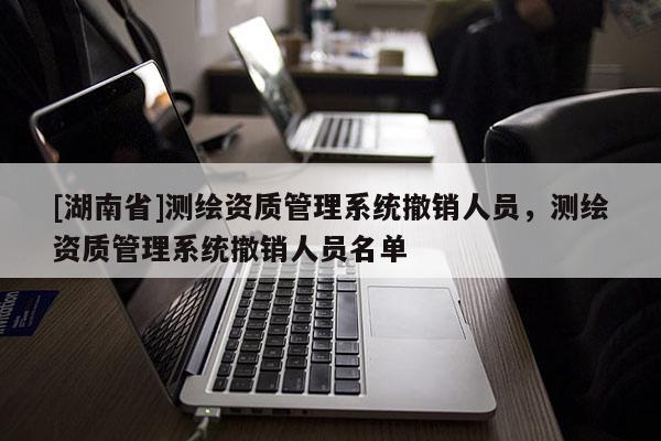 [湖南省]測繪資質(zhì)管理系統(tǒng)撤銷人員，測繪資質(zhì)管理系統(tǒng)撤銷人員名單