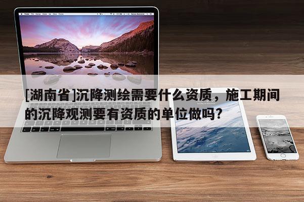 [湖南省]沉降測繪需要什么資質(zhì)，施工期間的沉降觀測要有資質(zhì)的單位做嗎?