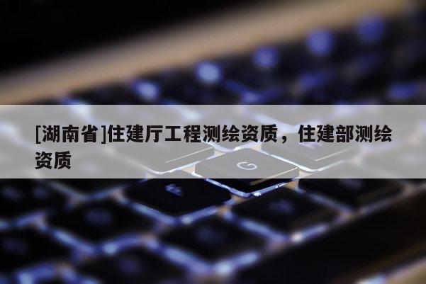 [湖南省]住建廳工程測繪資質(zhì)，住建部測繪資質(zhì)