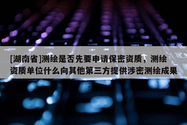 [湖南省]測繪是否先要申請保密資質(zhì)，測繪資質(zhì)單位什么向其他第三方提供涉密測繪成果