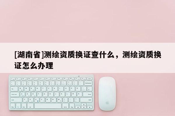 [湖南省]測繪資質(zhì)換證查什么，測繪資質(zhì)換證怎么辦理