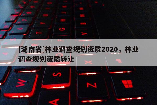 [湖南省]林業(yè)調(diào)查規(guī)劃資質(zhì)2020，林業(yè)調(diào)查規(guī)劃資質(zhì)轉(zhuǎn)讓