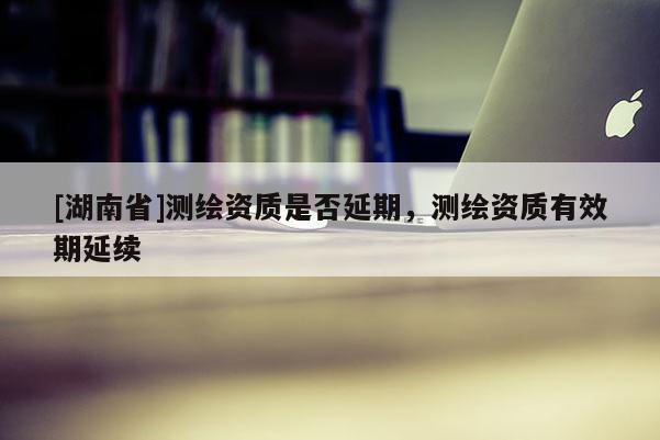 [湖南省]測繪資質(zhì)是否延期，測繪資質(zhì)有效期延續(xù)