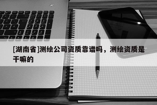[湖南省]測繪公司資質(zhì)靠譜嗎，測繪資質(zhì)是干嘛的