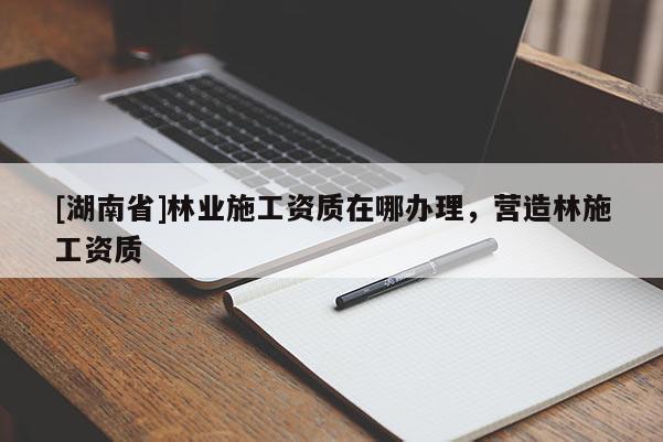 [湖南省]林業(yè)施工資質(zhì)在哪辦理，營(yíng)造林施工資質(zhì)