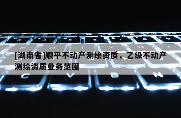 [湖南省]順平不動產(chǎn)測繪資質(zhì)，乙級不動產(chǎn)測繪資質(zhì)業(yè)務(wù)范圍