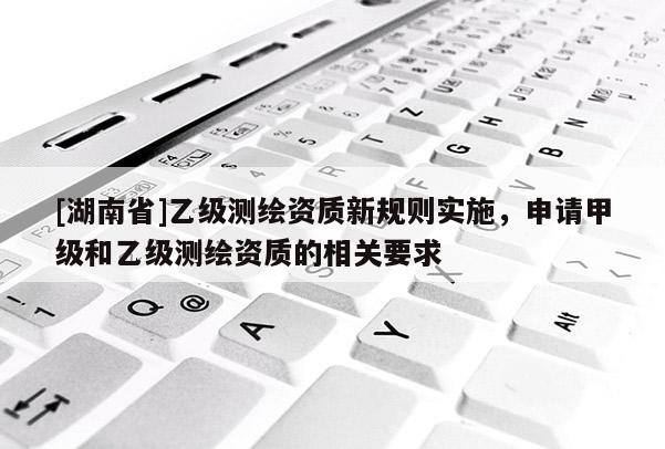 [湖南省]乙級(jí)測繪資質(zhì)新規(guī)則實(shí)施，申請(qǐng)甲級(jí)和乙級(jí)測繪資質(zhì)的相關(guān)要求