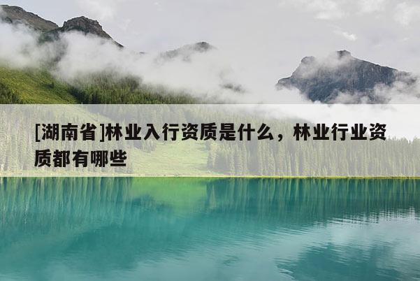[湖南省]林業(yè)入行資質(zhì)是什么，林業(yè)行業(yè)資質(zhì)都有哪些