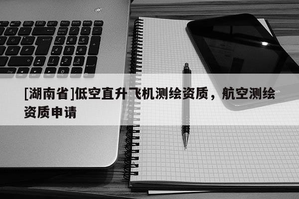 [湖南省]低空直升飛機(jī)測繪資質(zhì)，航空測繪資質(zhì)申請
