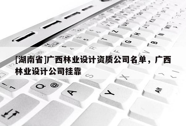 [湖南省]廣西林業(yè)設(shè)計資質(zhì)公司名單，廣西林業(yè)設(shè)計公司掛靠