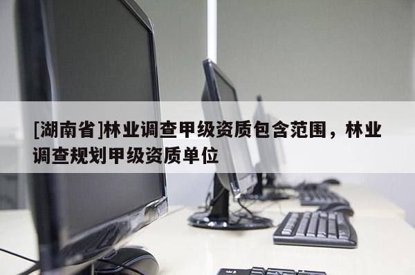[湖南省]林業(yè)調(diào)查甲級(jí)資質(zhì)包含范圍，林業(yè)調(diào)查規(guī)劃甲級(jí)資質(zhì)單位