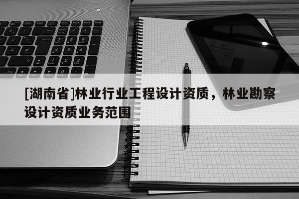 [湖南省]林業(yè)行業(yè)工程設(shè)計資質(zhì)，林業(yè)勘察設(shè)計資質(zhì)業(yè)務(wù)范圍