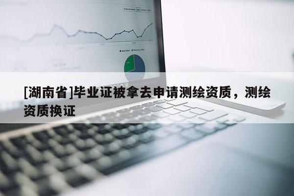 [湖南省]畢業(yè)證被拿去申請(qǐng)測(cè)繪資質(zhì)，測(cè)繪資質(zhì)換證