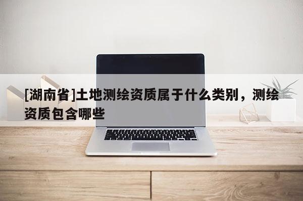 [湖南省]土地測繪資質(zhì)屬于什么類別，測繪資質(zhì)包含哪些