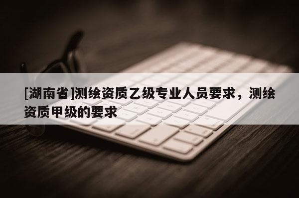 [湖南省]測繪資質(zhì)乙級(jí)專業(yè)人員要求，測繪資質(zhì)甲級(jí)的要求