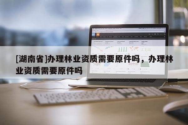 [湖南省]辦理林業(yè)資質(zhì)需要原件嗎，辦理林業(yè)資質(zhì)需要原件嗎