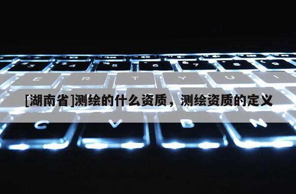 [湖南省]測繪的什么資質(zhì)，測繪資質(zhì)的定義