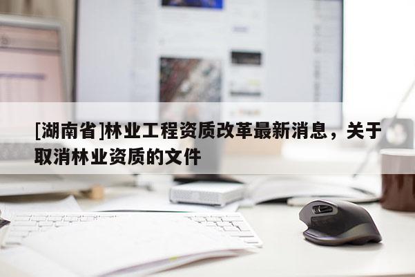 [湖南省]林業(yè)工程資質(zhì)改革最新消息，關(guān)于取消林業(yè)資質(zhì)的文件