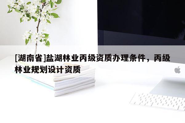 [湖南省]鹽湖林業(yè)丙級資質(zhì)辦理條件，丙級林業(yè)規(guī)劃設計資質(zhì)