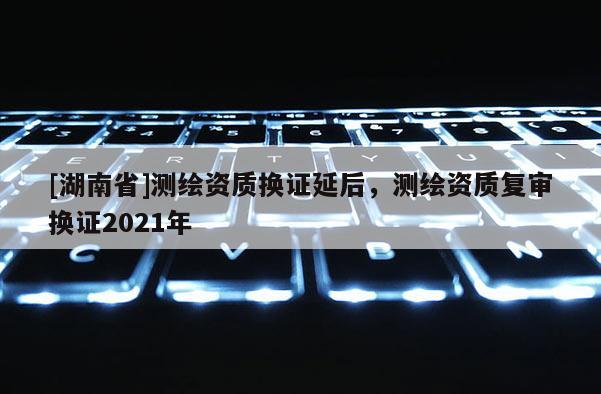 [湖南省]測繪資質(zhì)換證延后，測繪資質(zhì)復(fù)審換證2021年
