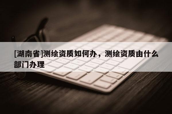 [湖南省]測繪資質(zhì)如何辦，測繪資質(zhì)由什么部門辦理