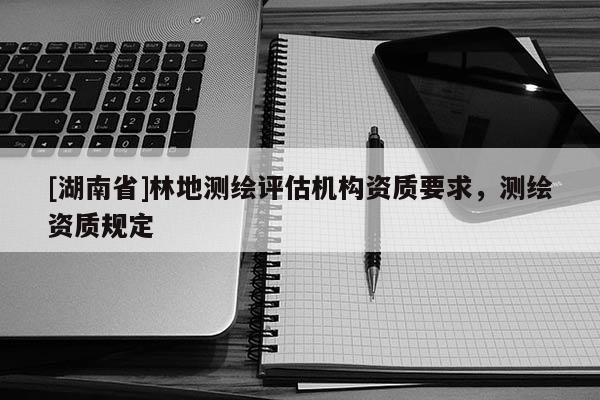 [湖南省]林地測(cè)繪評(píng)估機(jī)構(gòu)資質(zhì)要求，測(cè)繪資質(zhì)規(guī)定